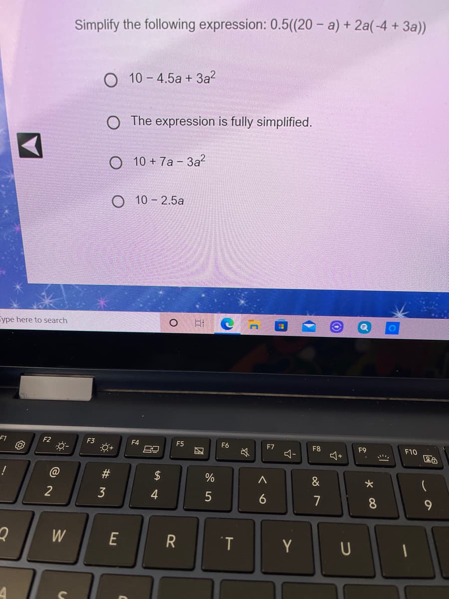 Simplify the following expression: 0.5((20 – a) + 2a(-4 + 3a))
O 10 - 4.5a + 3a?
O The expression is fully simplified.
O 10 + 7a – 3a?
O 10 - 2.5a
ype here to search
F1
F2
F3
F4
F5
F6
F7
F8
F9
F10
&
2
7
8.
9.
W
E
R
T
Y
U
W #
