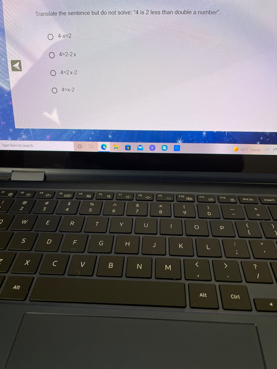 Translate the sentence but do not solve: "4 is 2 less than double a number"
O 4-x=2
O 4=2-2x
O 4=2x-2
O 4=x-2
Type here to search
66°F Sunny
F2
F3
F4
FS
F6
F7
F8
F9
F10
F11
F12
ゴー
Prt Sc
Insert
@
%23
%
へ
&
大
2
3
4
6
8
W
E
R
Y
U
{
D
F.
J
K
L
C
V
く
>
Alt
Alt
Ctrl
エ

