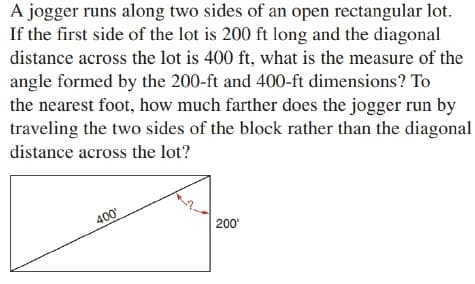 A jogger runs along two sides of an open rectangular lot.
If the first side of the lot is 200 ft long and the diagonal
distance across the lot is 400 ft, what is the measure of the
angle formed by the 200-ft and 400-ft dimensions? To
the nearest foot, how much farther does the jogger run by
traveling the two sides of the block rather than the diagonal
distance across the lot?
400
200'
