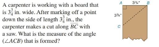 3%" B
A carpenter is working with a board that
is 3 in. wide. After marking off a point
down the side of length 3 in., the
carpenter makes a cut along BC with
a saw. What is the measure of the angle
(LACB) that is formed?
A
3%"

