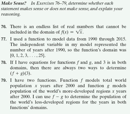 Make Sense? In Exercises 76-79, determine whether each
statement makes sense or does not make sense, and explain your
reasoning.
76. There is an endless list of real numbers that cannot be
included in the domain of f(x) = Vx.
77. I used a function to model data from 1990 through 2015.
The independent variable in my model represented the
number of years after 1990, so the function's domain was
{0, 1, 2, 3, . . . , 25}.
78. If I have equations for functions f and g, and 3 is in both
domains, then there are always two ways to determine
(f + g)(3).
79. I have two functions. Function f models total world
population x years after 2000 and function g models
population of the world's more-developed regions x years
after 2000. I can use f - g to determine the population of
the world's less-developed regions for the years in both
functions' domains.
