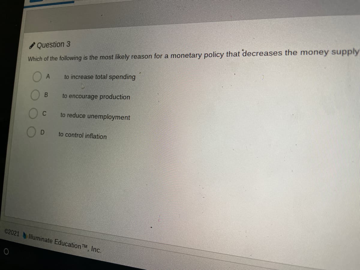 Question 3
Which of the following is the most likely reason for a monetary policy that decreases the money supply
A
to increase total spending
to encourage production
to reduce unemployment
to control inflation
©2021Illuminate EducationTM, Inc.
