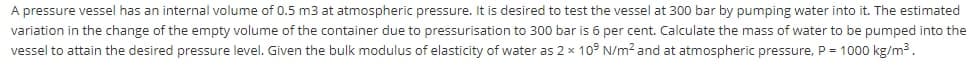 A pressure vessel has an internal volume of 0.5 m3 at atmospheric pressure. It is desired to test the vessel at 300 bar by pumping water into it. The estimated
variation in the change of the empty volume of the container due to pressurisation to 300 bar is 6 per cent. Calculate the mass of water to be pumped into the
vessel to attain the desired pressure level. Given the bulk modulus of elasticity of water as 2 x 10° N/m2 and at atmospheric pressure, P = 1000 kg/m3.
