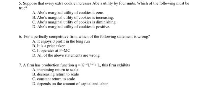 5. Suppose that every extra cookie increases Abe's utility by four units. Which of the following must be
true?
A. Abe's marginal utility of cookies is zero.
B. Abe's marginal utility of cookies is increasing.
C. Abe's marginal utility of cookies is diminishing.
D. Abe's marginal utility of cookies is positive.
6. For a perfectly competitive firm, which of the following statenment is wrong?
A. It enjoys 0 profit in the long run
B. It is a price taker
C. It operates at PMC
D. All of the above statements are wrong
7. A firm has production function q = K²L2+ L, this firm exhibits
A. increasing return to scale
B. decreasing return to scale
C. constant return to scale
D. depends on the amount of capital and labor
