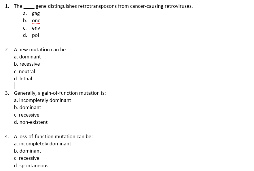 1. The
_gene distinguishes retrotransposons from cancer-causing retroviruses.
a. gag
b. onc
C.
env
d. pol
2. A new mutation can be:
a. dominant
b. recessive
c. neutral
d. lethal
3. Generally, a gain-of-function mutation is:
a. incompletely dominant
b. dominant
c. recessive
d. non-existent
4. A loss-of-function mutation can be:
a. incompletely dominant
b. dominant
c. recessive
d. spontaneous

