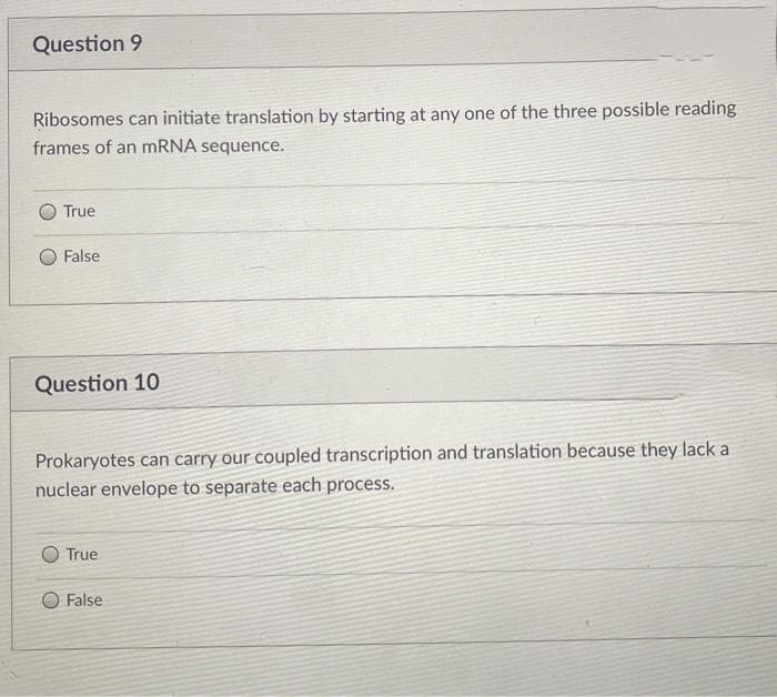 Question 9
Ribosomes can initiate translation by starting at any one of the three possible reading
frames of an mRNA sequence.
True
False
Question 10
Prokaryotes can carry our coupled transcription and translation because they lack a
nuclear envelope to separate each process.
O True
False
