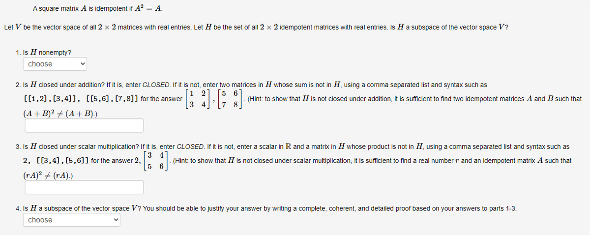 A square matrix A is idempotent if A² = A.
Let V be the vector space of all 2 x 2 matrices with real entries. Let H be the set of all 2 x 2 idempotent matrices with real entries. Is H a subspace of the vector space V?
1. Is H nonempty?
choose
2. Is H closed under addition? If it is, enter CLOSED. If it is not, enter two matrices in H whose sum is not in H, using a comma separated list and syntax such as
[[1,2], [3,4]], [[5,6],[7,8]] for the answer
[1 2]
6
[34] [58]
7
(A + B)² ‡ (A + B).)
(Hint: to show that H is not closed under addition, it is sufficient to find two idempotent matrices A and B such that
3. Is H closed under scalar multiplication? If it is, enter CLOSED. If it is not, enter a scalar in R and a matrix in H whose product is not in H, using a comma separated list and syntax such as
2, [[3,4], [5,6]] for the answer 2,
(Hint: to show that H is not closed under scalar multiplication, it is sufficient to find a real number and an idempotent matrix A such that
5 6
(rA)² + (rA).)
4. Is H a subspace of the vector space V? You should be able to justify your answer by writing a complete, coherent, and detailed proof based on your answers to parts 1-3.
choose