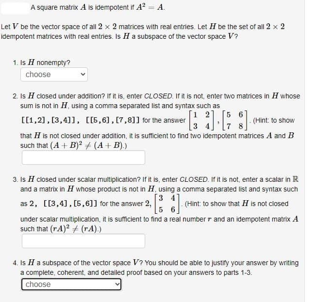 A square matrix A is idempotent if A² = A.
Let V be the vector space of all 2 x 2 matrices with real entries. Let H be the set of all 2 × 2
idempotent matrices with real entries. Is H a subspace of the vector space V?
1. Is H nonempty?
choose
2. Is H closed under addition? If it is, enter CLOSED. If it is not, enter two matrices in H whose
sum is not in H, using a comma separated list and syntax such as
1 2
[[1,2], [3,4]], [[5,6], [7,8]] for the answer
5 6
34 7 8
(Hint: to show
that H is not closed under addition, it is sufficient to find two idempotent matrices A and B
such that (A + B)² + (A + B).)
3. Is H closed under scalar multiplication? If it is, enter CLOSED. If it is not, enter a scalar in R
and a matrix in H whose product is not in H, using a comma separated list and syntax such
[34
as 2, [[3,4],[5,6]] for the answer 2,
(Hint: to show that H is not closed
5 6
under scalar multiplication, it is sufficient to find a real number and an idempotent matrix A
such that (rA)² + (rA).)
4. Is H a subspace of the vector space V? You should be able to justify your answer by writing
a complete, coherent, and detailed proof based on your answers to parts 1-3.
choose