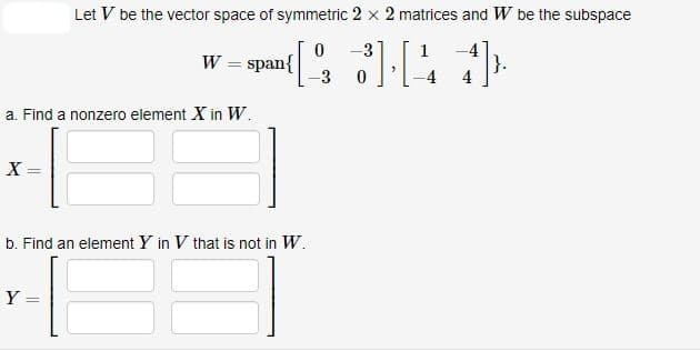 a. Find a nonzero element X in W.
X=
Let V be the vector space of symmetric 2 x 2 matrices and W be the subspace
0 -3
1
W-span{ [2, 3] [44]
=
-3 0
=
Y
b. Find an element Y in V that is not in W.