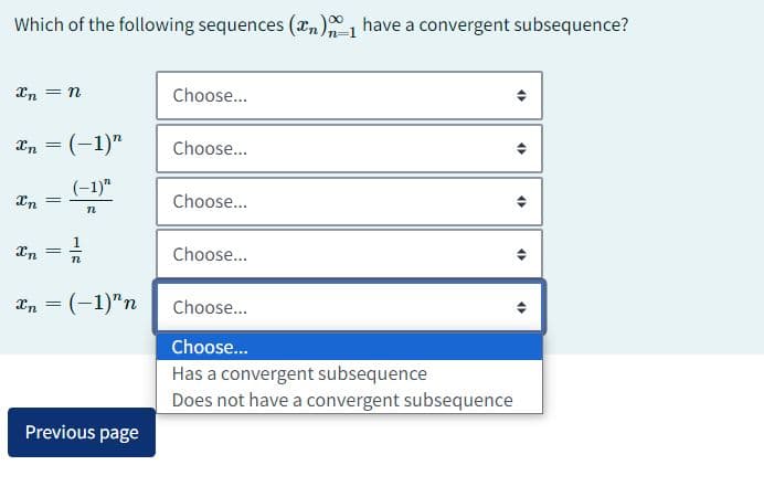 Which of the following sequences (₂) have a convergent subsequence?
Xn = n
xn = (-1)"
(-1)"
n
Xn =
Xn =
1-
n
xn = (-1)"n
Previous page
Choose...
Choose...
Choose...
Choose...
<>
4)
Choose...
Choose...
Has a convergent subsequence
Does not have a convergent subsequence
<>
<
4