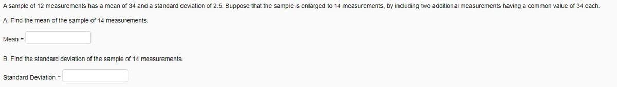 A sample of 12 measurements has a mean of 34 and a standard deviation of 2.5. Suppose that the sample is enlarged to 14 measurements, by including two additional measurements having a common value of 34 each.
A. Find the mean of the sample of 14 measurements.
Mean =
B. Find the standard deviation of the sample of 14 measurements.
Standard Deviation =