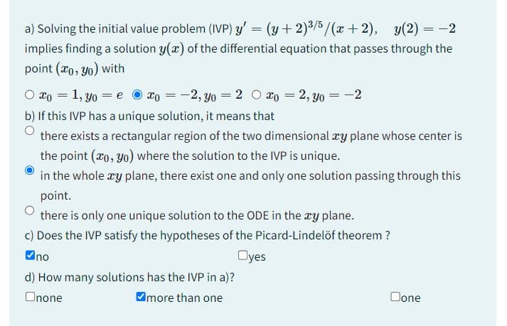 a) Solving the initial value problem (IVP) y' = (y + 2)³/5/(x+2), y(2) = -2
implies finding a solution y(x) of the differential equation that passes through the
point (xo, yo) with
O xo = 1, yo = exo = -2, yo = 2 xo =2, yo = −2
b) If this IVP has a unique solution, it means that
there exists a rectangular region of the two dimensional xy plane whose center is
the point (ao, yo) where the solution to the IVP is unique.
in the whole xy plane, there exist one and only one solution passing through this
point.
there is only one unique solution to the ODE in the xy plane.
c) Does the IVP satisfy the hypotheses of the Picard-Lindelöf theorem ?
✔no
Oyes
d) How many solutions has the IVP in a)?
Onone
more than one
Done