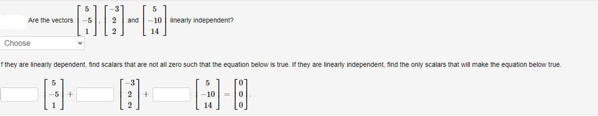 Are the vectors
Choose
لــــــــا
LO
HO-A
-5 +
5
-5
If they are linearly dependent, find scalars that are not all zero such that the equation below is true. If they are linearly independent, find the only scalars that will make the equation below true.
-8
2 and -10 linearly independent?
5
3
+
14
5
-10
14