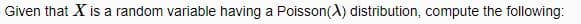 Given that X is a random variable having a Poisson(X) distribution, compute the following: