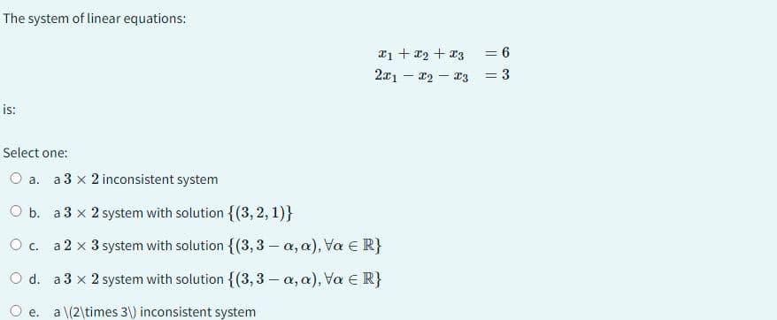 The system of linear equations:
is:
Select one:
O a. a 3 x 2 inconsistent system
x1 + x₂ + x3
2x1 - x₂-x3
O b.
a 3 x 2 system with solution {(3, 2, 1)}
O c. a 2 x 3 system with solution {(3,3 - a, a), Va = R}
O d.
a 3 x 2 system with solution {(3,3 - a, a), Va ≤ R}
e. a \(2\times 3\) inconsistent system
= 6
= 3