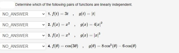 Determine which of the following pairs of functions are linearly independent.
1. f(t) = 3t,
g(t) = |t|
g(x) = 4|x|²
g(x) = |x|³
NO_ANSWER
NO_ANSWER
NO_ANSWER
NO_ANSWER
✓ 2. f(x) = x²
"
✓ 3. f(x) = x³
✓4. f(0) = cos(30)
7
"
g(0) = 8 cos³ (0) - 6 cos(0)