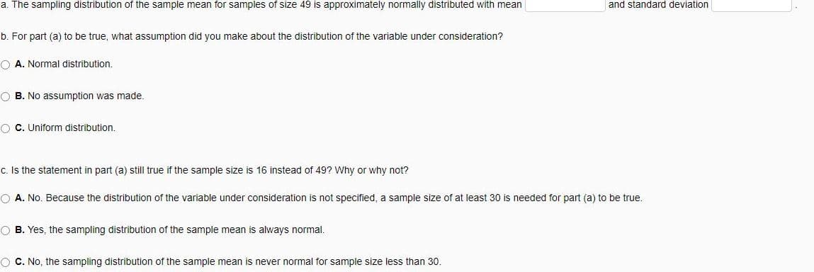 a. The sampling distribution of the sample mean for samples of size 49 is approximately normally distributed with mean
b. For part (a) to be true, what assumption did you make about the distribution of the variable under consideration?
O A. Normal distribution.
OB. No assumption was made.
OC. Uniform distribution.
c. Is the statement in part (a) still true if the sample size is 16 instead of 49? Why or why not?
O A. No. Because the distribution of the variable under consideration is not specified, a sample size of at least 30 is needed for part (a) to be true.
OB. Yes, the sampling distribution of the sample mean is always normal.
and standard deviation
O C. No, the sampling distribution of the sample mean is never normal for sample size less than 30.