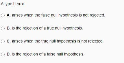 A type I error
A. arises when the false null hypothesis is not rejected.
OB. is the rejection of a true null hypothesis.
C. arises when the true null hypothesis is not rejected.
O D. is the rejection of a false null hypothesis.