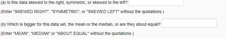 (a) Is this data skewed to the right, symmetric, or skewed to the left?
(Enter "SKEWED RIGHT", "SYMMETRIC", or "SKEWED LEFT" without the quotations.)
(b) Which is bigger for this data set, the mean or the median, or are they about equal?
(Enter "MEAN", "MEDIAN" or "ABOUT EQUAL" without the quotations.)