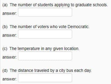 (a) The number of students applying to graduate schools.
answer:
(b) The number of voters who vote Democratic.
answer:
(c) The temperature in any given location.
answer:
(d) The distance traveled by a city bus each day.
answer: