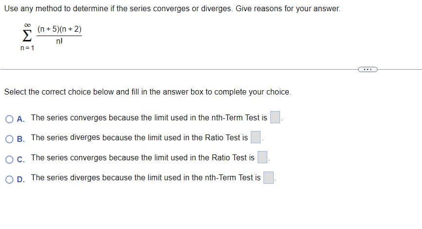 Use any method to determine if the series converges or diverges. Give reasons for your answer.
(n+5)(n+2)
n!
n=1
Select the correct choice below and fill in the answer box to complete your choice.
O A. The series converges because the limit used in the nth-Term Test is
B. The series diverges because the limit used in the Ratio Test is
Oc. The series converges because the limit used in the Ratio Test is
OD. The series diverges because the limit used in the nth-Term Test is