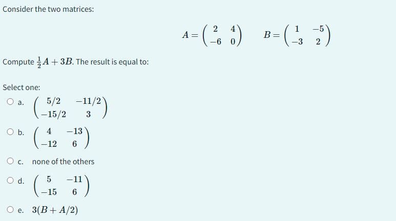 Consider the two matrices:
Compute A + 3B. The result is equal to:
Select one:
O a.
O b.
0 с.
O d.
5/2-11/2)
-15/2
(- (4, -13)
-12
6
none of the others
(-₁5--1¹)
6
O e. 3(B+ A/2)
2 4
A = (²₁6) B=(-²32)
-6 0