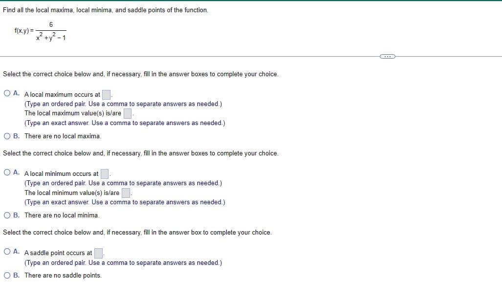 Find all the local maxima, local minima, and saddle points of the function.
f(x,y)=
x² + y² - 1
Select the correct choice below and, if necessary, fill in the answer boxes to complete your choice.
OA. A local maximum occurs at
(Type an ordered pair. Use a comma to separate answers as needed.)
The local maximum value(s) is/are
(Type an exact answer. Use a comma to separate answers as needed.)
O B. There are no local maxima.
Select the correct choice below and, if necessary, fill in the answer boxes to complete your choice.
OA. A local minimum occurs at
(Type an ordered pair. Use a comma to separate answers as needed.)
The local minimum value(s) is/are.
(Type an exact answer. Use a comma to separate answers as needed.)
O B. There are no local minima.
Select the correct choice below and, if necessary, fill in the answer box to complete your choice.
OA. A saddle point occurs at
(Type an ordered pair. Use a comma to separate answers as needed.)
OB. There are no saddle points.