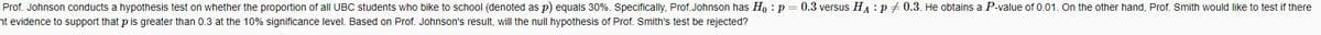 Prof. Johnson conducts a hypothesis test on whether the proportion of all UBC students who bike to school (denoted as p) equals 30%. Specifically, Prof. Johnson has Ho: p=0.3 versus HAP 0.3. He obtains a P-value of 0.01. On the other hand, Prof. Smith would like to test if there
nt evidence to support that p is greater than 0.3 at the 10% significance level. Based on Prof. Johnson's result, will the null hypothesis of Prof. Smith's test be rejected?