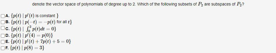 denote the vector space of polynomials of degree up to 2. Which of the following subsets of P₂ are subspaces of P2?
□A. {p(t) | p' (t) is constant }
B. {p(t) |p(-t) = -p(t) for all t}
c. {p(t) | fp(t)dt = 0}
D. {p(t) | p'(4) = p(0)}
□E. {p(t) | p' (t) + 7p(t) + 5 = 0}
F. {p(t) |p(8) = 3}