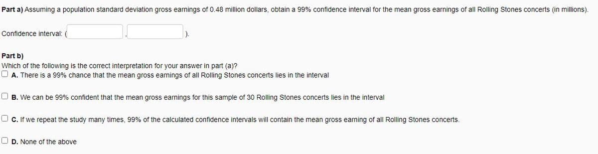 Part a) Assuming a population standard deviation gross earnings of 0.48 million dollars, obtain a 99% confidence interval for the mean gross earnings of all Rolling Stones concerts (in millions).
Confidence interval: (
Part b)
Which of the following is the correct interpretation for your answer in part (a)?
OA. There is a 99% chance that the mean gross earnings of all Rolling Stones concerts lies in the interval
OB. We can be 99% confident that the mean gross earnings for this sample of 30 Rolling Stones concerts lies in the interval
Ⓒc. If we repeat the study many times, 99% of the calculated confidence intervals will contain the mean gross earning of all Rolling Stones concerts.
OD. None of the above