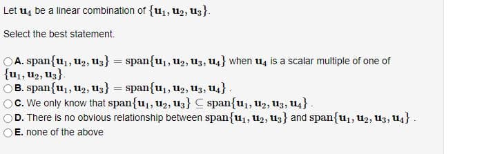 Let 4 be a linear combination of {u₁, 1₂, 13).
Select the best statement.
A. span{u₁, U₂, U3} = span{u₁, U2₂, U3, 14} when u4 is a scalar multiple of one of
{U₁, U₂, U3}.
B. span{u₁, U₂, U3} = span{U₁, U₂, U3, U4}.
c. We only know that span{u₁, U₂, U3} span{u₁, U₂, U3, U4} .
D. There is no obvious relationship between span{u₁, U₂, U3} and span{u₁, U₂, U3, U4} .
E. none of the above