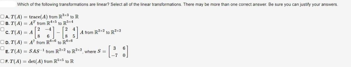 Which of the following transformations are linear? Select all of the linear transformations. There may be more than one correct answer. Be sure you can justify your answers.
A. T(A) = trace(A) from R³x3 to R
OB. T(A) AT from R4x5
to R5x4
0
2
C. T(A) = A
[²3]
A from R2x2 to R²x2
8 6
OD. T(A) A7 from R6x6
E. T(A) = SAS-1 from R2x2 to R2x2, where S =
OF. T(A) det (A) from R5x5 to R
to R6x6
-7