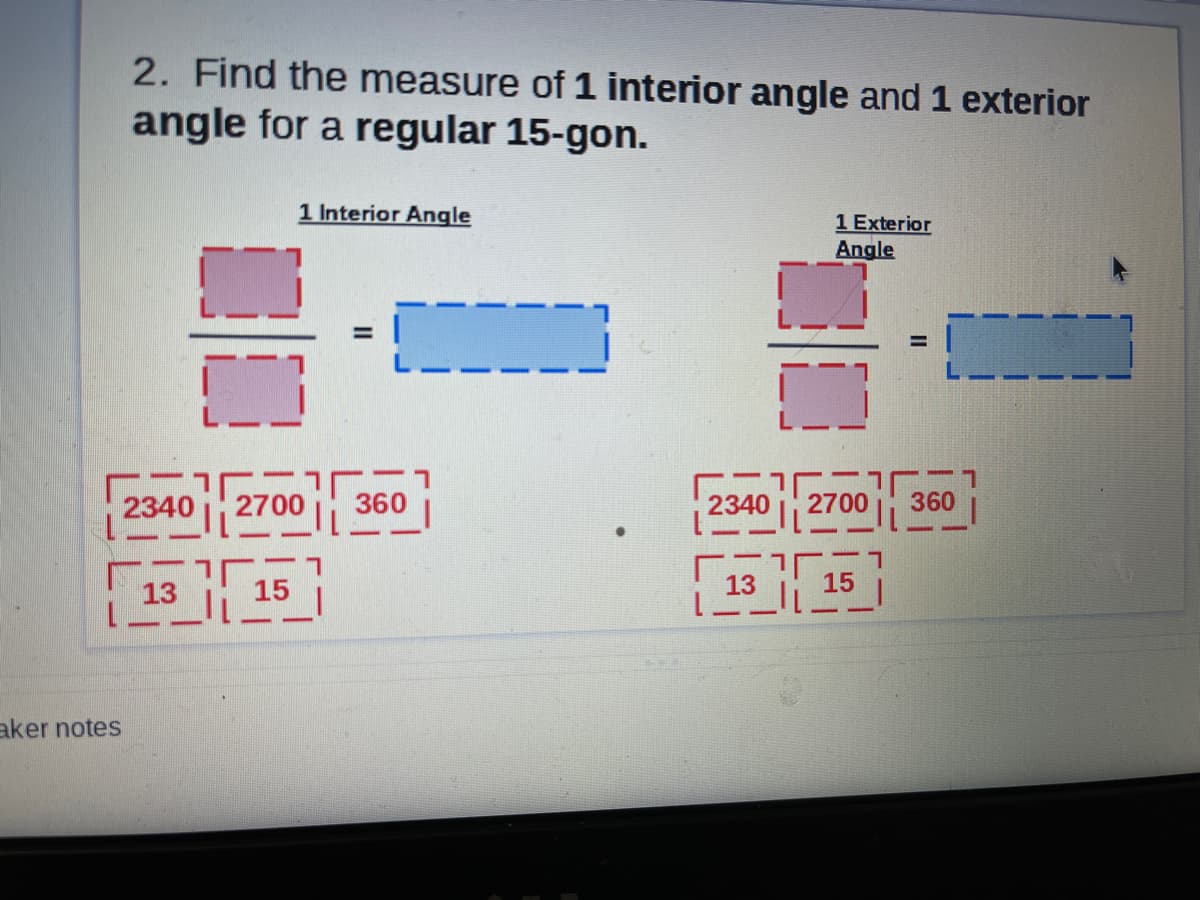 2. Find the measure of 1 interior angle and 1 exterior
angle for a regular 15-gon.
1 Interior Angle
1 Exterior
Angle
%3D
2340 2700
360
2340
2700
360
13
15
13
15
aker notes
