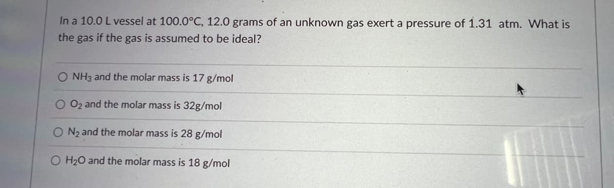 In a 10.0 L vessel at 100.0°C, 12.0 grams of an unknown gas exert a pressure of 1.31 atm. What is
the gas if the gas is assumed to be ideal?
O NH3 and the molar mass is 17 g/mol
O O₂ and the molar mass is 32g/mol
O N₂ and the molar mass is 28 g/mol
O H₂O and the molar mass is 18 g/mol