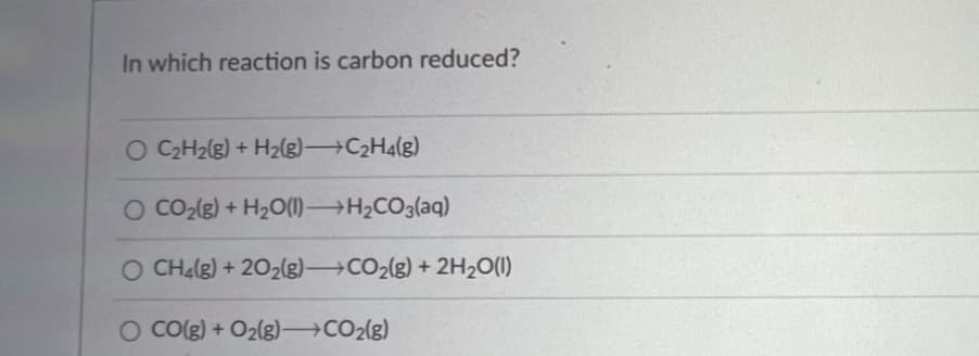 In which reaction is carbon reduced?
O C₂H₂(g) + H₂(g)→→→→→C₂H4(g)
O CO₂(g) + H₂O(1)→→→→→H₂CO3(aq)
O CH₂(g) + 2O₂(g) →CO₂(g) + 2H₂O(1)
O CO(g) + O₂(g) →CO₂(g)