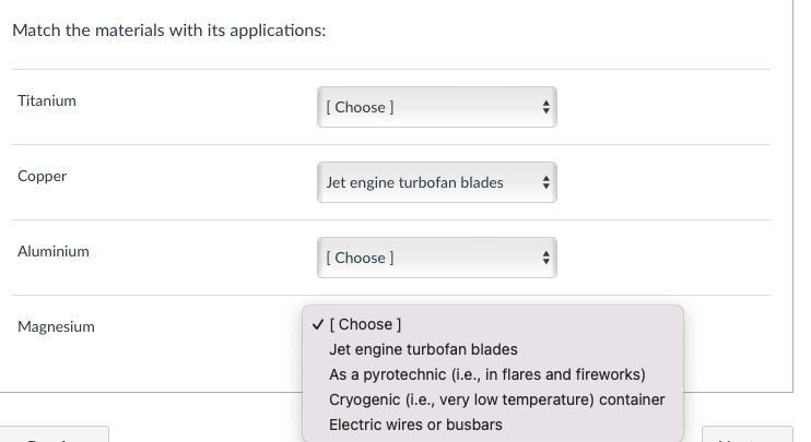 Match the materials with its applications:
Titanium
Copper
Aluminium
Magnesium
[Choose ]
Jet engine turbofan blades
[Choose ]
✓ [Choose]
Jet engine turbofan blades
As a pyrotechnic (i.e., in flares and fireworks)
Cryogenic (i.e., very low temperature) container
Electric wires or busbars