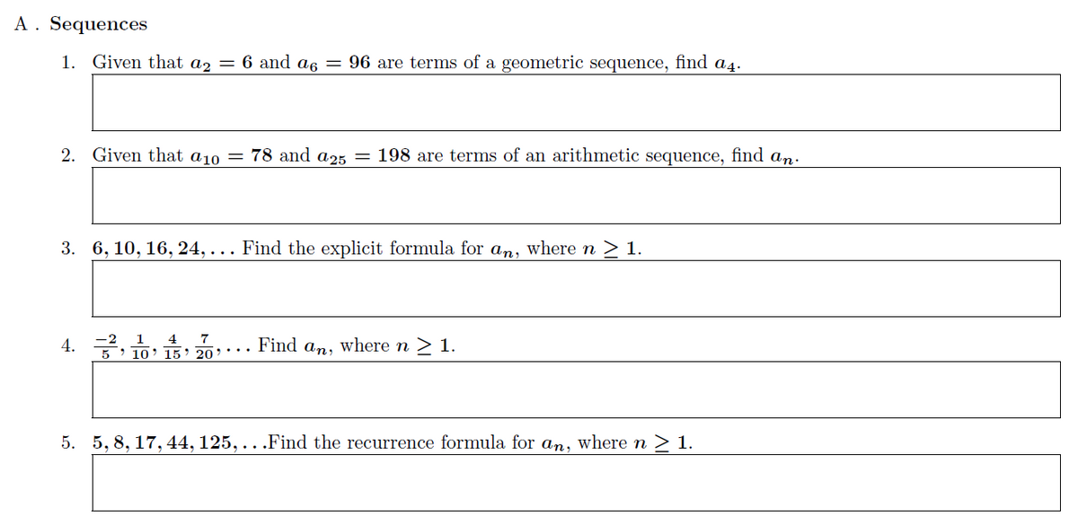 A. Sequences
1. Given that a2 = 6 and a6 = 96 are terms of a geometric sequence, find a4.
2. Given that a10 = 78 and a25 = 198 are terms of an arithmetic sequence, find an.
3. 6, 10, 16, 24,... Find the explicit formula for an, where n ≥ 1.
4.
1 4 7
5 10 15 20
Find an, where n ≥ 1.
5. 5, 8, 17, 44, 125,...Find the recurrence formula for an, where n ≥ 1.