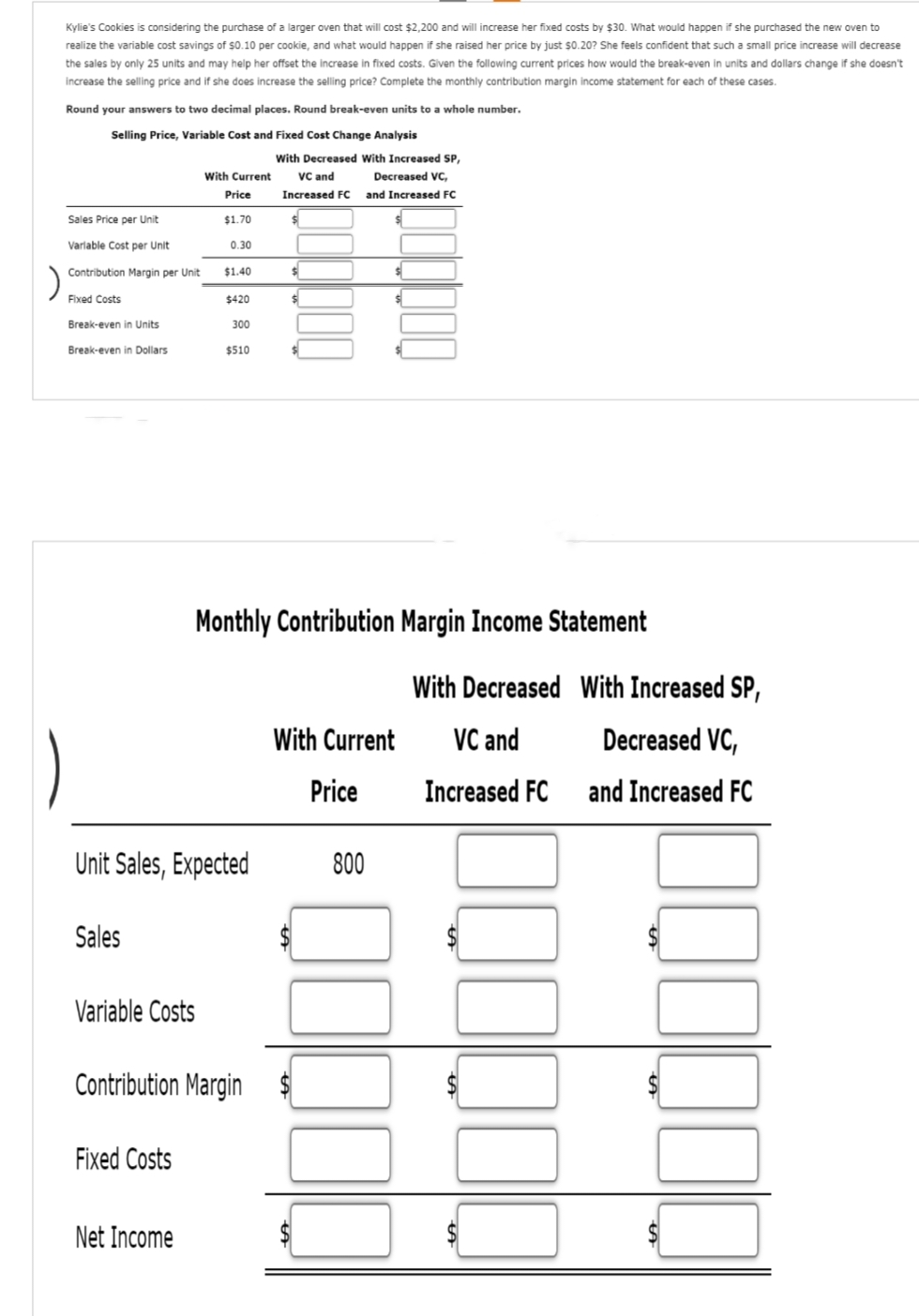 Kylie's Cookies is considering the purchase of a larger oven that will cost $2,200 and will increase her fixed costs by $30. What would happen if she purchased the new oven to
realize the variable cost savings of $0.10 per cookie, and what would happen if she raised her price by just $0.20? She feels confident that such a small price increase will decrease
the sales by only 25 units and may help her offset the increase in fixed costs. Given the following current prices how would the break-even in units and dollars change if she doesn't
increase the selling price and if she does increase the selling price? Complete the monthly contribution margin income statement for each of these cases.
Round your answers to two decimal places. Round break-even units to a whole number.
Selling Price, Variable Cost and Fixed Cost Change Analysis
Sales Price per Unit
Variable Cost per Unit
Contribution Margin per Unit
Fixed Costs
Break-even in Units
Break-even in Dollars
Sales
Variable Costs
With Current
Price
$1.70
0.30
Fixed Costs
$1.40
Net Income
$420
Unit Sales, Expected
300
$510
Contribution Margin
With Decreased With Increased SP,
VC and
Increased FC
$
$
$
$
Decreased VC,
and Increased FC
Monthly Contribution Margin Income Statement
$
With Current
Price
800
With Decreased With Increased SP,
VC and
Decreased VC,
Increased FC
and Increased FC