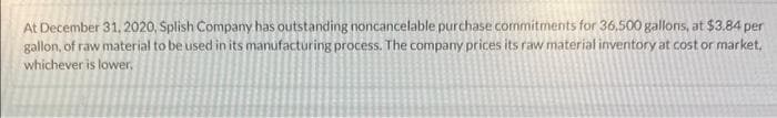 At December 31, 2020, Splish Company has outstanding noncancelable purchase commitments for 36,500 gallons, at $3.84 per
gallon, of raw material to be used in its manufacturing process. The company prices its raw material inventory at cost or market,
whichever is lower.