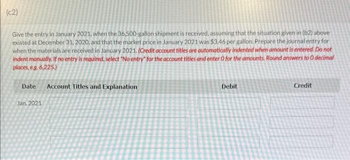 (c2)
Give the entry in January 2021, when the 36,500-gallon shipment is received, assuming that the situation given in (b2) above
existed at December 31, 2020, and that the market price in January 2021 was $3.46 per gallon. Prepare the journal entry for
when the materials are received in January 2021. (Credit account titles are automatically indented when amount is entered. Do not
indent manually. If no entry is required, select "No entry for the account titles and enter O for the amounts. Round answers to 0 decimal
places, e.g. 6,225.)
Date Account Titles and Explanation
Jan. 2021
Debit
Credit