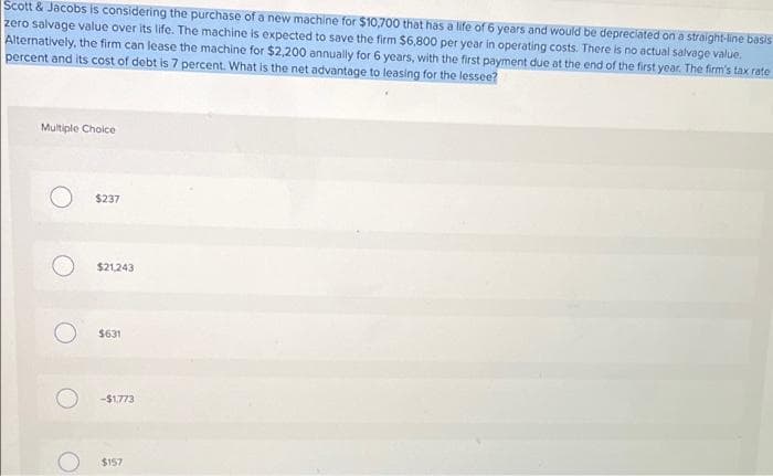 Scott & Jacobs is considering the purchase of a new machine for $10,700 that has a life of 6 years and would be depreciated on a straight-line basis
zero salvage value over its life. The machine is expected to save the firm $6,800 per year in operating costs. There is no actual salvage value.
Alternatively, the firm can lease the machine for $2,200 annually for 6 years, with the first payment due at the end of the first year. The firm's tax rate
percent and its cost of debt is 7 percent. What is the net advantage to leasing for the lessee?
Multiple Choice
O
$237
$21,243
$631
-$1,773
$157