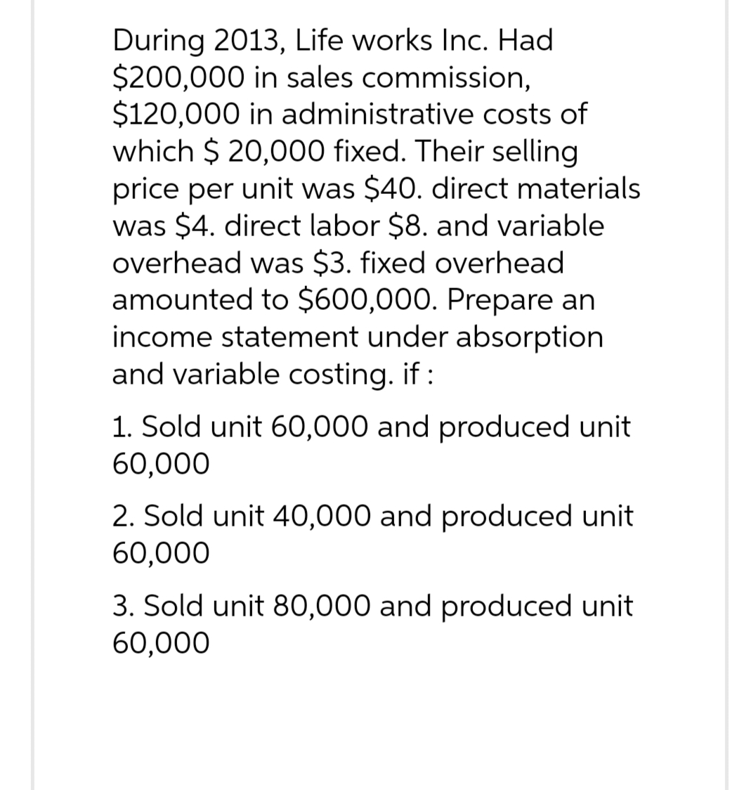 During 2013, Life works Inc. Had
$200,000 in sales commission,
$120,000 in administrative costs of
which $ 20,000 fixed. Their selling
price per unit was $40. direct materials
was $4. direct labor $8. and variable
overhead was $3. fixed overhead
amounted to $600,000. Prepare an
income statement under absorption
and variable costing. if :
1. Sold unit 60,000 and produced unit
60,000
2. Sold unit 40,000 and produced unit
60,000
3. Sold unit 80,000 and produced unit
60,000