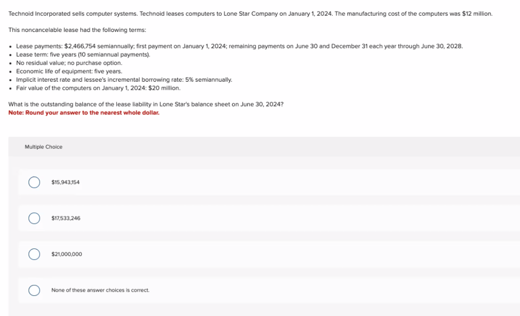 Technoid Incorporated sells computer systems. Technoid leases computers to Lone Star Company on January 1, 2024. The manufacturing cost of the computers was $12 million.
This noncancelable lease had the following terms:
• Lease payments: $2,466,754 semiannually; first payment on January 1, 2024; remaining payments on June 30 and December 31 each year through June 30, 2028.
• Lease term: five years (10 semiannual payments).
No residual value; no purchase option.
Economic life of equipment: five years.
Implicit interest rate and lessee's incremental borrowing rate: 5% semiannually.
• Fair value of the computers on January 1, 2024: $20 million.
What is the outstanding balance of the lease liability in Lone Star's balance sheet on June 30, 2024?
Note: Round your answer to the nearest whole dollar.
Multiple Choice
$15,943,154
$17,533,246
$21,000,000
None of these answer choices is correct.