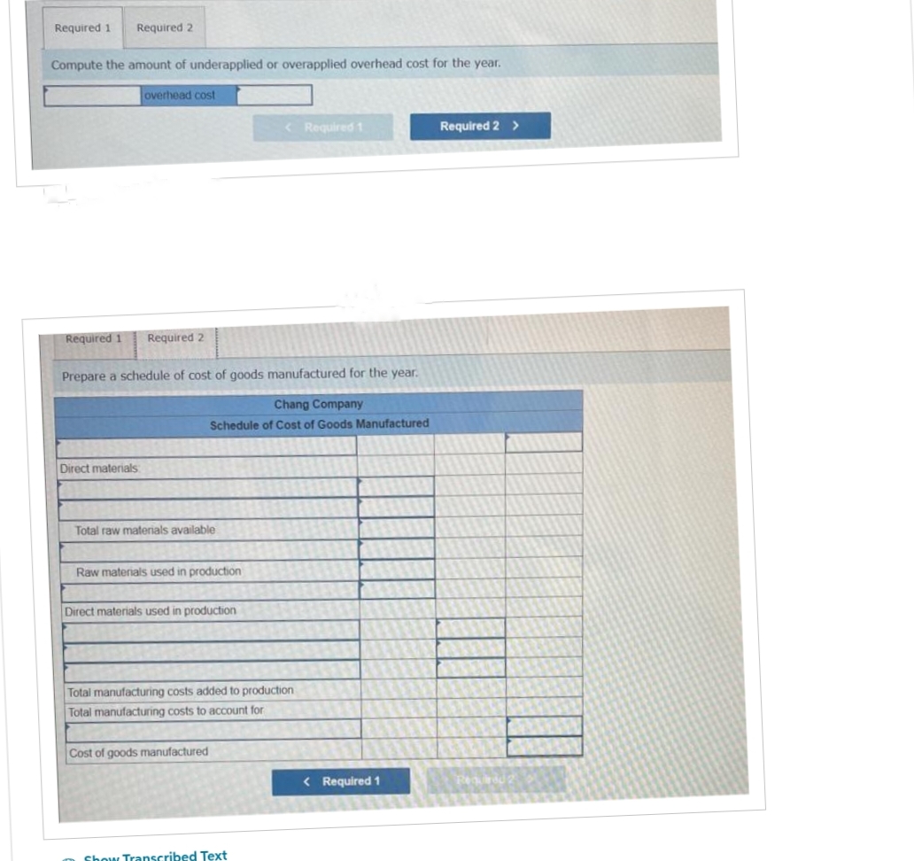 Required 1 Required 2
Compute the amount of underapplied or overapplied overhead cost for the year.
Required 1
overhead cost
Direct materials:
Required 2
Prepare a schedule of cost of goods manufactured for the year.
Total raw materials available
Chang Company
Schedule of Cost of Goods Manufactured
Raw materials used in production
Direct materials used in production
< Required 1
Cost of goods manufactured
Total manufacturing costs added to production:
Total manufacturing costs to account for
Show Transcribed Text
< Required 1
Required 2 >