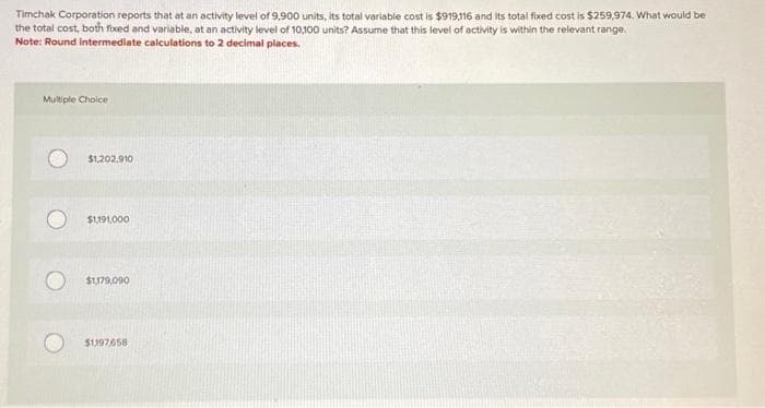 Timchak Corporation reports that at an activity level of 9,900 units, its total variable cost is $919,116 and its total fixed cost is $259,974. What would be
the total cost, both fixed and variable, at an activity level of 10,100 units? Assume that this level of activity is within the relevant range.
Note: Round Intermediate calculations to 2 decimal places.
Multiple Choice
$1,202.910
$1,191,000
$1,179,090
$1197658