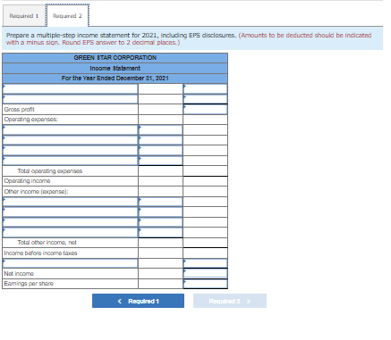 Required 1 Required 2
Prepare a multiple-step income statement for 2021, including EPS disclosures. (Amounts to be deducted should be indicated
with a minus sign. Round EPS answer to 2 decimal places.)
Gross profit
Operating expenses
GREEN STAR CORPORATION
Income Statement
For the Year Ended December 31, 2021
Total operating expenses
Operating income
Other income (expense):
Total other income, not
Income before income taxes
Net Income
Eamings per share
< Required 1
Required 2 >