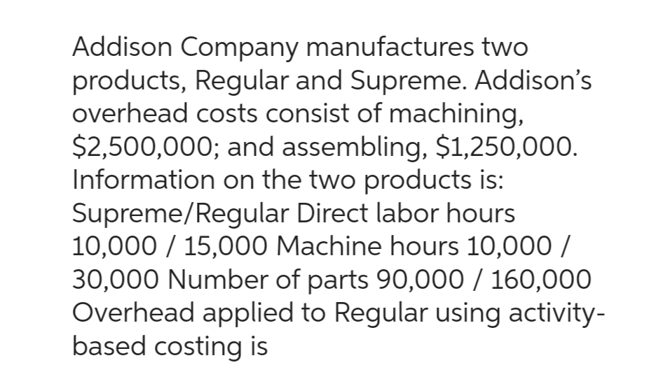 Addison Company manufactures two
products, Regular and Supreme. Addison's
overhead costs consist of machining,
$2,500,000; and assembling, $1,250,000.
Information on the two products is:
Supreme/Regular Direct labor hours
10,000 / 15,000 Machine hours 10,000/
30,000 Number of parts 90,000 / 160,000
Overhead applied to Regular using activity-
based costing is