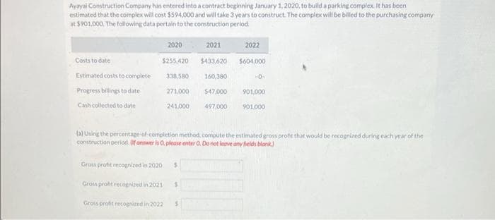 Ayayai Construction Company has entered into a contract beginning January 1, 2020, to build a parking complex. It has been
estimated that the complex will cost $594,000 and will take 3 years to construct. The complex will be billed to the purchasing company
at $901,000. The following data pertain to the construction period.
Costs to date
Estimated costs to complete
Progress billings to date
Cash collected to date
$255,420
2020
Gross profit recognized in 2021
338,580
Gross profit recognized in 2022
271,000
241,000
Gross profit recognized in 2020. $
2021
$433,620
$
160,380
547,000
497,000
2022
$604,000
(a) Using the percentage-of-completion method, compute the estimated gross profit that would be recognized during each year of the
construction period. (If answer is O, please enter O. Do not leave any fields blank.)
-0-
901,000
901,000