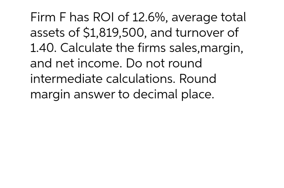 Firm F has ROI of 12.6%, average total
assets of $1,819,500, and turnover of
1.40. Calculate the firms sales,margin,
and net income. Do not round
intermediate calculations. Round
margin answer to decimal place.