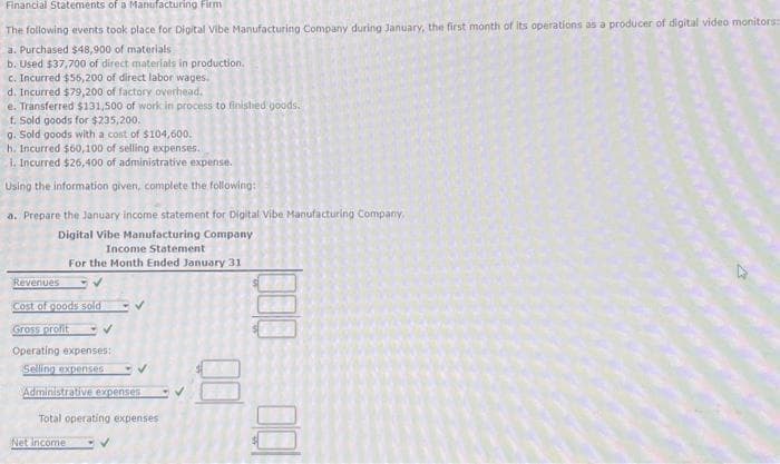 Financial Statements of a Manufacturing Firm
The following events took place for Digital Vibe Manufacturing Company during January, the first month of its operations as a producer of digital video monitors:
a. Purchased $48,900 of materials
b. Used $37,700 of direct materials in production.
c. Incurred $55,200 of direct labor wages.
d. Incurred $79,200 of factory overhead.
e. Transferred $131,500 of work in process to finished goods.
f. Sold goods for $235,200.
g. Sold goods with a cost of $104,600.
h. Incurred $60,100 of selling expenses.
i. Incurred $26,400 of administrative expense.
Using the information given, complete the following:
a. Prepare the January income statement for Digital Vibe Manufacturing Company.
Digital Vibe Manufacturing Company
Income Statement
For the Month Ended January 31
Revenues
✓
Cost of goods sold
Gross profit
Operating expenses:
Selling expenses
✓
Administrative expenses
Total operating expenses
Net income
8
000